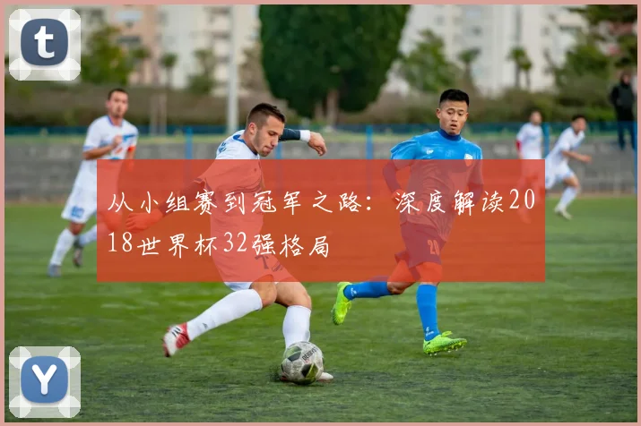 从小组赛到冠军之路:深度解读2018世界杯32强格局