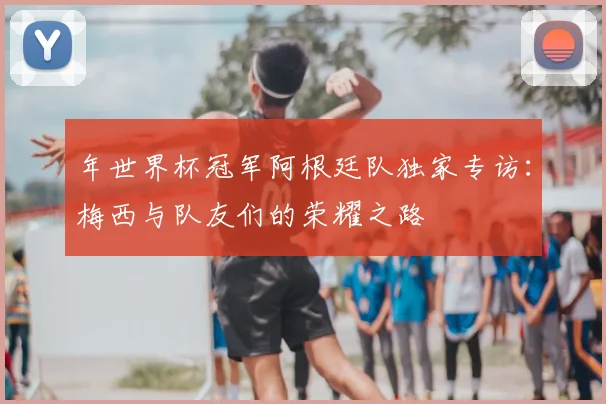 年世界杯冠军阿根廷队独家专访：梅西与队友们的荣耀之路