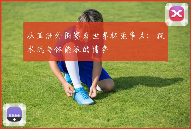 从亚洲外围赛看世界杯竞争力：技术流与体能派的博弈