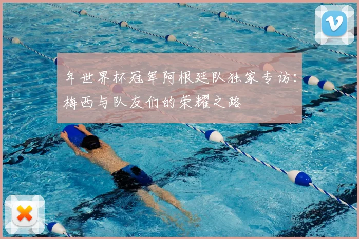 年世界杯冠军阿根廷队独家专访：梅西与队友们的荣耀之路