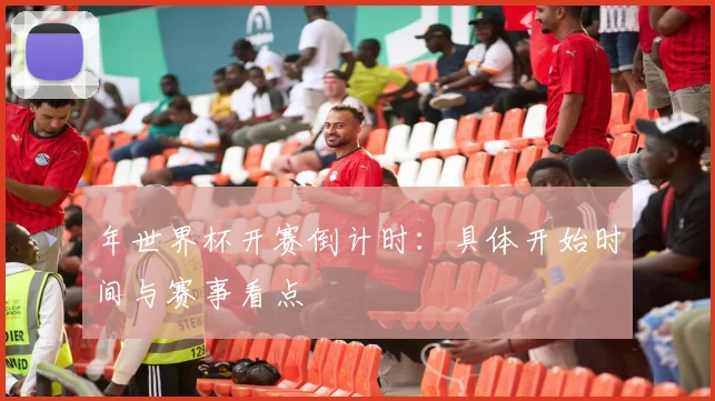 年世界杯开赛倒计时:具体开始时间与赛事看点