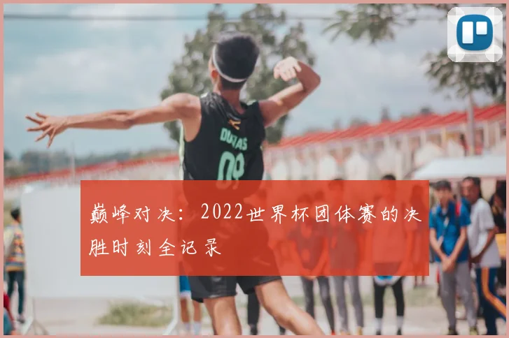 巅峰对决：2022世界杯团体赛的决胜时刻全记录