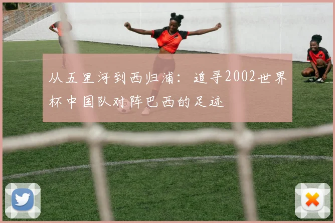 从五里河到西归浦：追寻2002世界杯中国队对阵巴西的足迹