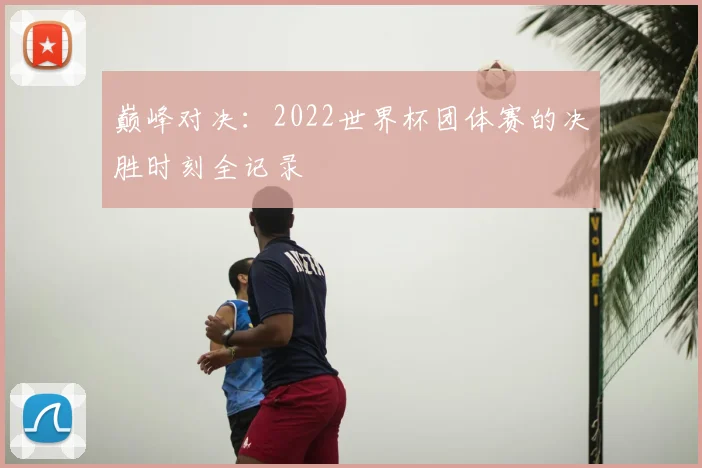 巅峰对决：2022世界杯团体赛的决胜时刻全记录
