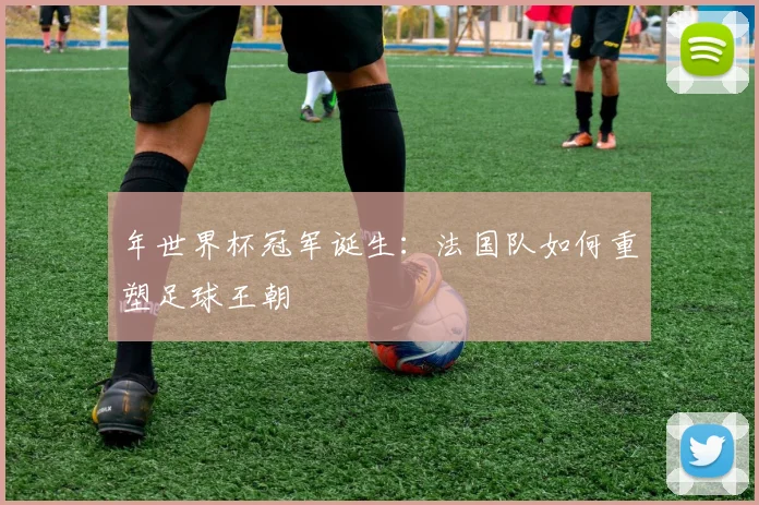 年世界杯冠军诞生：法国队如何重塑足球王朝