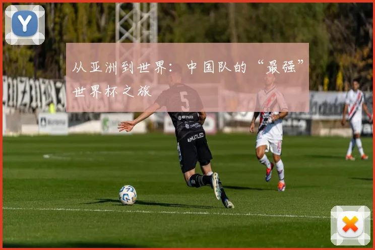从亚洲到世界：中国队的“最强”世界杯之旅